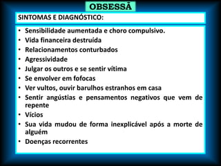 • Sensibilidade aumentada e choro compulsivo.
• Vida financeira destruída
• Relacionamentos conturbados
• Agressividade
• Julgar os outros e se sentir vítima
• Se envolver em fofocas
• Ver vultos, ouvir barulhos estranhos em casa
• Sentir angústias e pensamentos negativos que vem de
repente
• Vícios
• Sua vida mudou de forma inexplicável após a morte de
alguém
• Doenças recorrentes
OBSESSÃ
O
SINTOMAS E DIAGNÓSTICO:
 