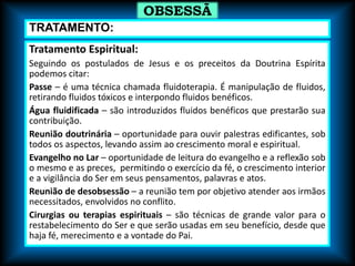Tratamento Espiritual:
Seguindo os postulados de Jesus e os preceitos da Doutrina Espírita
podemos citar:
Passe – é uma técnica chamada fluidoterapia. É manipulação de fluidos,
retirando fluidos tóxicos e interpondo fluidos benéficos.
Água fluidificada – são introduzidos fluidos benéficos que prestarão sua
contribuição.
Reunião doutrinária – oportunidade para ouvir palestras edificantes, sob
todos os aspectos, levando assim ao crescimento moral e espiritual.
Evangelho no Lar – oportunidade de leitura do evangelho e a reflexão sob
o mesmo e as preces, permitindo o exercício da fé, o crescimento interior
e a vigilância do Ser em seus pensamentos, palavras e atos.
Reunião de desobsessão – a reunião tem por objetivo atender aos irmãos
necessitados, envolvidos no conflito.
Cirurgias ou terapias espirituais – são técnicas de grande valor para o
restabelecimento do Ser e que serão usadas em seu benefício, desde que
haja fé, merecimento e a vontade do Pai.
OBSESSÃ
O
TRATAMENTO:
 