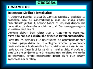 Tratamento Médico e Terapêutico:
A Doutrina Espírita, aliada às Ciências Médicas, poderão se
entender, não se contradizendo, mas de mãos dadas,
caminhando juntas, buscando todos os recursos disponíveis
no sentido de abrandar o sofrimento do Ser. (O Evangelho Segundo
o Espiritismo, cap. I, item 8).
Convém deixar bem claro que o tratamento espiritual
oferecido na Casa Espírita não dispensa tratamento médico.
Portanto, as pessoas que necessitem de acompanhamento
médico, psiquiátrico ou psicológico devem permanecer
realizando seus tratamentos físicos visto que o atendimento
realizado na Casa Espírita se dá a nível espiritual podendo
produzir em conjunto com os tratamentos médicos melhorias
ao indivíduo, sendo importante deixar claro que devem
acontecer em paralelo.
OBSESSÃ
O
TRATAMENTO:
 