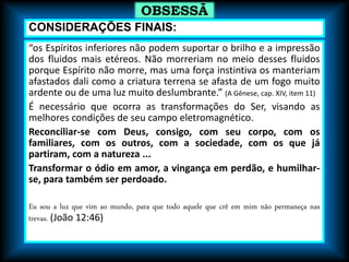 “os Espíritos inferiores não podem suportar o brilho e a impressão
dos fluidos mais etéreos. Não morreriam no meio desses fluidos
porque Espírito não morre, mas uma força instintiva os manteriam
afastados dali como a criatura terrena se afasta de um fogo muito
ardente ou de uma luz muito deslumbrante.” (A Gênese, cap. XIV, item 11)
É necessário que ocorra as transformações do Ser, visando as
melhores condições de seu campo eletromagnético.
Reconciliar-se com Deus, consigo, com seu corpo, com os
familiares, com os outros, com a sociedade, com os que já
partiram, com a natureza ...
Transformar o ódio em amor, a vingança em perdão, e humilhar-
se, para também ser perdoado.
Eu sou a luz que vim ao mundo, para que todo aquele que crê em mim não permaneça nas
trevas. (João 12:46)
OBSESSÃ
O
CONSIDERAÇÕES FINAIS:
 