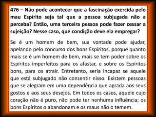 476 – Não pode acontecer que a fascinação exercida pelo
mau Espírito seja tal que a pessoa subjugada não a
perceba? Então, uma terceira pessoa pode fazer cessar a
sujeição? Nesse caso, que condição deve ela empregar?
Se é um homem de bem, sua vontade pode ajudar,
apelando pelo concurso dos bons Espíritos, porque quanto
mais se é um homem de bem, mais se tem poder sobre os
Espíritos imperfeitos para os afastar, e sobre os Espíritos
bons, para os atrair. Entretanto, seria incapaz se aquele
que está subjugado não consentir nisso. Existem pessoas
que se alegram em uma dependência que agrada aos seus
gostos e aos seus desejos. Em todos os casos, aquele cujo
coração não é puro, não pode ter nenhuma influência; os
bons Espíritos o abandonam e os maus não o temem.
 