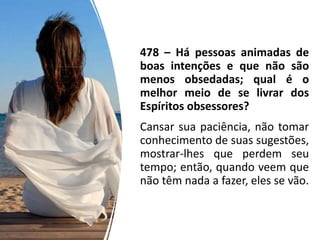 478 – Há pessoas animadas de
boas intenções e que não são
menos obsedadas; qual é o
melhor meio de se livrar dos
Espíritos obsessores?
Cansar sua paciência, não tomar
conhecimento de suas sugestões,
mostrar-lhes que perdem seu
tempo; então, quando veem que
não têm nada a fazer, eles se vão.
 