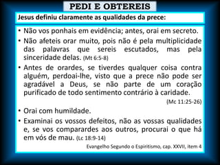 • Não vos ponhais em evidência; antes, orai em secreto.
• Não afeteis orar muito, pois não é pela multiplicidade
das palavras que sereis escutados, mas pela
sinceridade delas. (Mt 6:5-8)
• Antes de orardes, se tiverdes qualquer coisa contra
alguém, perdoai-lhe, visto que a prece não pode ser
agradável a Deus, se não parte de um coração
purificado de todo sentimento contrário à caridade.
(Mc 11:25-26)
• Orai com humildade.
• Examinai os vossos defeitos, não as vossas qualidades
e, se vos comparardes aos outros, procurai o que há
em vós de mau. (Lc 18:9-14)
Evangelho Segundo o Espiritismo, cap. XXVII, item 4
PEDI E OBTEREIS
Jesus definiu claramente as qualidades da prece:
 