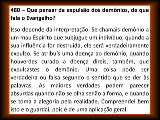 480 – Que pensar da expulsão dos demônios, de que
fala o Evangelho?
Isso depende da interpretação. Se chamais demônio a
um mau Espírito que subjugue um indivíduo, quando a
sua influência for destruída, ele será verdadeiramente
expulso. Se atribuís uma doença ao demônio, quando
houverdes curado a doença direis, também, que
expulsastes o demônio. Uma coisa pode ser
verdadeira ou falsa segundo o sentido que se der às
palavras. As maiores verdades podem parecer
absurdas quando não se olha senão a forma, e quando
se toma a alegoria pela realidade. Compreendei bem
isto e o guardai, pois é de uma aplicação geral.
 