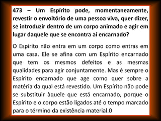 473 – Um Espírito pode, momentaneamente,
revestir o envoltório de uma pessoa viva, quer dizer,
se introduzir dentro de um corpo animado e agir em
lugar daquele que se encontra aí encarnado?
O Espírito não entra em um corpo como entras em
uma casa. Ele se afina com um Espírito encarnado
que tem os mesmos defeitos e as mesmas
qualidades para agir conjuntamente. Mas é sempre o
Espírito encarnado que age como quer sobre a
matéria da qual está revestido. Um Espírito não pode
se substituir àquele que está encarnado, porque o
Espírito e o corpo estão ligados até o tempo marcado
para o término da existência material.0
 