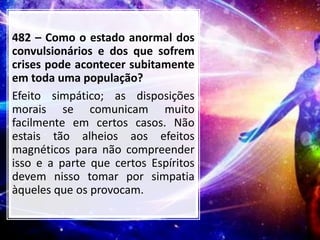 482 – Como o estado anormal dos
convulsionários e dos que sofrem
crises pode acontecer subitamente
em toda uma população?
Efeito simpático; as disposições
morais se comunicam muito
facilmente em certos casos. Não
estais tão alheios aos efeitos
magnéticos para não compreender
isso e a parte que certos Espíritos
devem nisso tomar por simpatia
àqueles que os provocam.
 