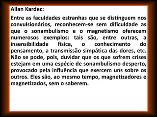 Allan Kardec:
Entre as faculdades estranhas que se distinguem nos
convulsionários, reconhecem-se sem dificuldade as
que o sonambulismo e o magnetismo oferecem
numerosos exemplos: tais são, entre outras, a
insensibilidade física, o conhecimento do
pensamento, a transmissão simpática das dores, etc.
Não se pode, pois, duvidar que os que sofrem crises
estejam em uma espécie de sonambulismo desperto,
provocado pela influência que exercem uns sobre os
outros. Eles são, ao mesmo tempo, magnetizadores e
magnetizados, sem o saberem.
 