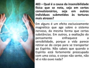 483 – Qual é a causa da insensibilidade
física que se nota, seja em certos
convulsionários, seja em outros
indivíduos submetidos às torturas
mais atrozes?
Em alguns é um efeito exclusivamente
magnético que age sobre o sistema
nervoso, da mesma forma que certas
substâncias. Em outros, a exaltação do
pensamento enfraquece a
sensibilidade, porque a vida parece
retirar-se do corpo para se transportar
ao Espírito. Não sabeis que quando o
Espírito está fortemente preocupado
com uma coisa, o corpo não sente, não
vê e não ouve nada?
 