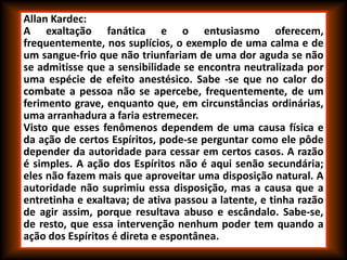 Allan Kardec:
A exaltação fanática e o entusiasmo oferecem,
frequentemente, nos suplícios, o exemplo de uma calma e de
um sangue-frio que não triunfariam de uma dor aguda se não
se admitisse que a sensibilidade se encontra neutralizada por
uma espécie de efeito anestésico. Sabe -se que no calor do
combate a pessoa não se apercebe, frequentemente, de um
ferimento grave, enquanto que, em circunstâncias ordinárias,
uma arranhadura a faria estremecer.
Visto que esses fenômenos dependem de uma causa física e
da ação de certos Espíritos, pode-se perguntar como ele pôde
depender da autoridade para cessar em certos casos. A razão
é simples. A ação dos Espíritos não é aqui senão secundária;
eles não fazem mais que aproveitar uma disposição natural. A
autoridade não suprimiu essa disposição, mas a causa que a
entretinha e exaltava; de ativa passou a latente, e tinha razão
de agir assim, porque resultava abuso e escândalo. Sabe-se,
de resto, que essa intervenção nenhum poder tem quando a
ação dos Espíritos é direta e espontânea.
 