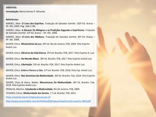 CRÉDITOS:
Formatação: Marta Gomes P. Miranda
Referências:
KARDEC, Allan. O Livro dos Espíritos. Tradução de Salvador Gentile. 182ª Ed. Araras –
SP: IDE, 2009. Pág. 168 à 140.
KARDEC, Allan. A Gênese: Os Milagres e as Predições Segundo o Espiritismo. Tradução
de Salvador Gentile. 52ª Ed. Araras – SP: IDE, 2008.
KARDEC, Allan. O Livro dos Médiuns. Tradução De Salvador Gentile. 85ª Ed. Araras –
SP: Ide, 2008.
XAVIER, Chico. Missionários da Luz. 43ª ed. Rio de Janeiro: FEB, 2009. Pelo Espírito
André Luiz.
XAVIER, Chico. Obreiros da Vida Eterna. 35ª ed. Brasília: FEB, 2017. Pelo Espírito A. Luiz
XAVIER, Chico. No Mundo Maior. 28ª ed. Brasília: FEB, 2017. Pelo Espírito André Luiz.
XAVIER, Chico. Libertação. 33ª ed. Brasília: FEB, 2017. Pelo Espírito André Luiz.
XAVIER, Chico. Entre a Terra e o Céu. 27ª ed. Brasília: FEB, 2018. Pelo Esp. André Luiz.
XAVIER, Chico. Nos Domínios Da Mediunidade. 36ª Ed. Brasília: Feb, 2018. Pelo Espírito
André Luiz.
XAVIER, Chico & Vieira, Waldo. Mecanismos Da Mediunidade. 28ª Ed. Brasília: Feb,
2018. Pelo Espírito André Luiz.
PERALVA, Martins. Estudando a Mediunidade. Rio De Janeiro: FEB, 2009.
TAVARES, Clovis. Mediunidade dos Santos. 1.ª ed. Brasília: FEB, 2012.
https://espirito.org.br/artigos/possessao-3/
http://www.oconsolador.com.br/linkfixo/bibliotecavirtual/revista-espirita-1863.pdf
 