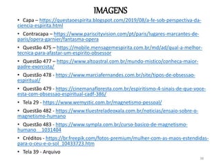 IMAGENS
• Capa – https://questaoespirita.blogspot.com/2019/08/a-fe-sob-perspectiva-da-
ciencia-espirita.html
• Contracapa – https://www.pariscityvision.com/pt/paris/lugares-marcantes-de-
paris/opera-garnier/fantasma-opera
• Questão 475 – https://mobile.mensagemespirita.com.br/md/ad/qual-a-melhor-
tecnica-para-afastar-um-espirito-obsessor
• Questão 477 – https://www.altoastral.com.br/mundo-mistico/conheca-maior-
padre-exorcista/
• Questão 478 - https://www.marciafernandes.com.br/site/tipos-de-obsessao-
espiritual/
• Questão 479 - https://cinemanafloresta.com.br/espiritismo-4-sinais-de-que-voce-
esta-com-obsessao-espiritual-cadf-386/
• Tela 29 - https://www.wemystic.com.br/magnetismo-pessoal/
• Questão 482 - https://www.tluestreladeoxala.com.br/noticias/ensaio-sobre-o-
magnetismo-humano
• Questão 483 - https://www.sympla.com.br/curso-basico-de-magnetismo-
humano__1031404
• Créditos - https://br.freepik.com/fotos-premium/mulher-com-as-maos-estendidas-
para-o-ceu-e-o-sol_10433723.htm
• Tela 39 - Arquivo
38
 