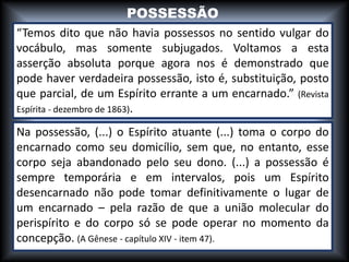 “Temos dito que não havia possessos no sentido vulgar do
vocábulo, mas somente subjugados. Voltamos a esta
asserção absoluta porque agora nos é demonstrado que
pode haver verdadeira possessão, isto é, substituição, posto
que parcial, de um Espírito errante a um encarnado.” (Revista
Espírita - dezembro de 1863).
Na possessão, (...) o Espírito atuante (...) toma o corpo do
encarnado como seu domicílio, sem que, no entanto, esse
corpo seja abandonado pelo seu dono. (...) a possessão é
sempre temporária e em intervalos, pois um Espírito
desencarnado não pode tomar definitivamente o lugar de
um encarnado – pela razão de que a união molecular do
perispírito e do corpo só se pode operar no momento da
concepção. (A Gênese - capítulo XIV - item 47).
POSSESSÃO
 