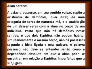 Allan Kardec:
A palavra possesso, em seu sentido vulgar, supõe a
existência de demônios, quer dizer, de uma
categoria de seres de natureza má, e a coabitação
de um desses seres com a alma no corpo de um
indivíduo. Posto que não há demônios nesse
sentido, e que dois Espíritos não podem habitar
simultaneamente o mesmo corpo, não há possessos
segundo a ideia ligada a essa palavra. A palavra
possesso não deve se entender senão como a
dependência absoluta em que a alma pode se
encontrar em relação a Espíritos imperfeitos que a
subjugam.
 