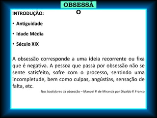 INTRODUÇÃO:
• Antiguidade
• Idade Média
• Século XIX
A obsessão corresponde a uma ideia recorrente ou fixa
que é negativa. A pessoa que passa por obsessão não se
sente satisfeito, sofre com o processo, sentindo uma
incompletude, bem como culpas, angústias, sensação de
falta, etc.
Nos bastidores da obsessão – Manoel P. de Miranda por Divaldo P. Franco
OBSESSÃ
O
 
