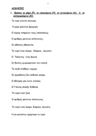2
ΑΣΚΗΣΕΙΣ
1. Βρίσκω το ρήμα (Ρ), το υποκείμενο (Υ), το αντικείμενο (Α), ή το
κατηγορούμενο (Κ):
Το νερό γίνεται σύννεφο.
Η μέρα φαίνεται βροχερή.
Ο ταμίας πληρώνει τους υπαλλήλους.
Ο αριθμός φαίνεται απίστευτος.
Οι αθλητές αθλούνται.
Το νερό είναι άοσμο, διάφανο, άγευστο.
Ο Ταΰγετος είναι βουνό.
Οι θεατές χειροκροτούν τον νικητή.
Το παιδί στάθηκε τυχερό.
Οι αμυγδαλιές δεν άνθισαν ακόμα.
Ο αδελφός μου έγινε γιατρός.
Ο Γιάννης άλλαξε διάθεση.
Το νερό είναι ζωή.
Ο αριθμός φαίνεται απίστευτος.
Το νερό είναι άοσμο, διάφανο, άγευστο.
Η γη καταπίνει αχόρταγα το νερό.
 
