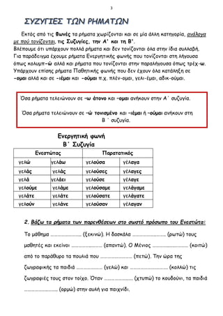 3
Εκτός από τις Φωνές τα ρήματα χωρίζονται και σε μία άλλη κατηγορία, ανάλογα
με πού τονίζονται, τις Συζυγίες, την Α' και τη Β'.
Βλέπουμε ότι υπάρχουν πολλά ρήματα και δεν τονίζονται όλα στην ίδια συλλαβή.
Για παράδειγμα έχουμε ρήματα Ενεργητικής φωνής που τονίζονται στη λήγουσα
όπως κολυμπ-ώ αλλά και ρήματα που τονίζονται στην παραλήγουσα όπως τρέχ-ω.
Υπάρχουν επίσης ρήματα Παθητικής φωνής που δεν έχουν όλα κατάληξη σε
-ομαι αλλά και σε -ιέμαι και -ούμαι π.χ. πλέν-ομαι, γελι-έμαι, αδικ-ούμαι.
Ενεργητική φωνή
Β΄ Συζυγία
Ενεστώτας Παρατατικός
γελώ γελάω γελούσα γέλαγα
γελάς γελάς γελούσες γέλαγες
γελά γελάει γελούσε γέλαγε
γελούμε γελάμε γελούσαμε γελάγαμε
γελάτε γελάτε γελούσατε γελάγατε
γελούν γελάνε γελούσαν γέλαγαν
2. Βάζω τα ρήματα των παρενθέσεων στο σωστό πρόσωπο του Ενεστώτα:
Το μάθημα …………………….. (ξεκινώ). Η δασκάλα ………………..…….. (ρωτώ) τους
μαθητές και εκείνοι ……………..……… (απαντώ). Ο Μένιος …………..….………… (κοιτώ)
από το παράθυρο τα πουλιά που ……………………… (πετώ). Την ώρα της
ζωγραφικής τα παιδιά …………….…… (γελώ) και ………………….………. (κολλώ) τις
ζωγραφιές τους στον τοίχο. Όταν ………………..…. (χτυπώ) το κουδούνι, τα παιδιά
………………..…….. (ορμώ) στην αυλή για παιχνίδι.
Όσα ρήματα τελειώνουν σε –ω άτονο και –ομαι ανήκουν στην Α΄ συζυγία.
Όσα ρήματα τελειώνουν σε –ώ τονισμένο και –ιέμαι ή –ούμαι ανήκουν στη
Β ΄ συζυγία.
 