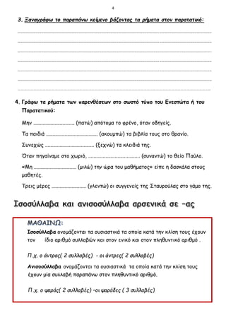 4
3. Ξαναγράφω το παραπάνω κείμενο βάζοντας τα ρήματα στον παρατατικό:
...........................................................................................................................................................................
...........................................................................................................................................................................
...........................................................................................................................................................................
...........................................................................................................................................................................
...........................................................................................................................................................................
...........................................................................................................................................................................
……………………………………………………………………………………………………………………………………………………………………..
4. Γράφω τα ρήματα των παρενθέσεων στο σωστό τύπο του Ενεστώτα ή του
Παρατατικού:
Μην ............................... (πατώ) απότομα το φρένο, όταν οδηγείς.
Τα παιδιά ....................................... (ακουμπώ) τα βιβλία τους στο θρανίο.
Συνεχώς ..................................... (ξεχνώ) τα κλειδιά της.
Όταν πηγαίναμε στο χωριό, ....................................... (συναντώ) το θείο Παύλο.
«Μη ................................ (μιλώ) την ώρα του μαθήματος» είπε η δασκάλα στους
μαθητές.
Τρεις μέρες .......................... (γλεντώ) οι συγγενείς της Σταυρούλας στο γάμο της.
Ισοσύλλαβα ονομάζονται τα ουσιαστικά τα οποία κατά την κλίση τους έχουν
τον ίδιο αριθμό συλλαβών και στον ενικό και στον πληθυντικό αριθμό .
Π.χ. ο άντρας( 2 συλλαβές) - οι άντρες( 2 συλλαβές)
Ανισοσύλλαβα ονομάζονται τα ουσιαστικά τα οποία κατά την κλίση τους
έχουν μία συλλαβή παραπάνω στον πληθυντικό αριθμό.
Π.χ. ο ψαράς( 2 συλλαβές) –οι ψαράδες ( 3 συλλαβές)
 