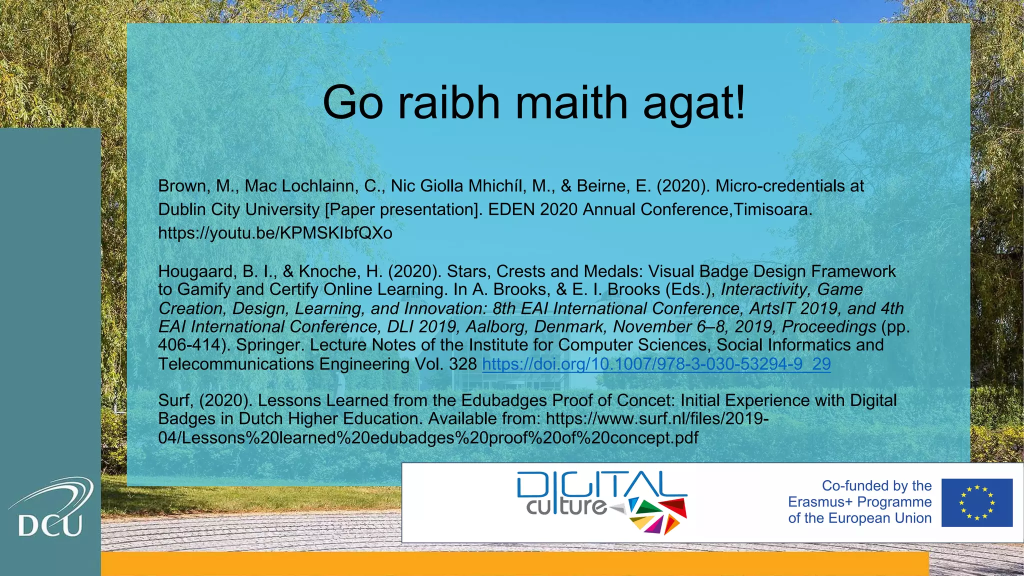 Go raibh maith agat!
Brown, M., Mac Lochlainn, C., Nic Giolla Mhichíl, M., & Beirne, E. (2020). Micro-credentials at
Dublin City University [Paper presentation]. EDEN 2020 Annual Conference,Timisoara.
https://youtu.be/KPMSKIbfQXo
Hougaard, B. I., & Knoche, H. (2020). Stars, Crests and Medals: Visual Badge Design Framework
to Gamify and Certify Online Learning. In A. Brooks, & E. I. Brooks (Eds.), Interactivity, Game
Creation, Design, Learning, and Innovation: 8th EAI International Conference, ArtsIT 2019, and 4th
EAI International Conference, DLI 2019, Aalborg, Denmark, November 6–8, 2019, Proceedings (pp.
406-414). Springer. Lecture Notes of the Institute for Computer Sciences, Social Informatics and
Telecommunications Engineering Vol. 328 https://doi.org/10.1007/978-3-030-53294-9_29
Surf, (2020). Lessons Learned from the Edubadges Proof of Concet: Initial Experience with Digital
Badges in Dutch Higher Education. Available from: https://www.surf.nl/files/2019-
04/Lessons%20learned%20edubadges%20proof%20of%20concept.pdf
 