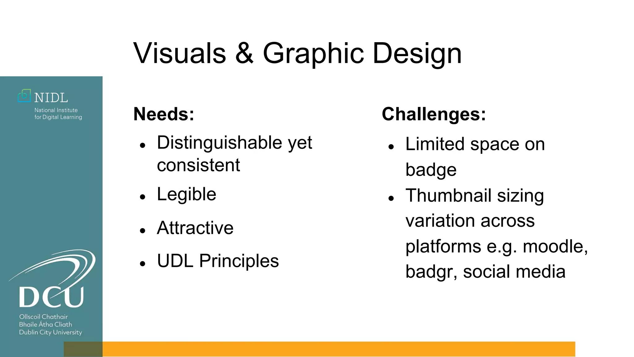 Visuals & Graphic Design
Needs:
● Distinguishable yet
consistent
● Legible
● Attractive
● UDL Principles
Challenges:
● Limited space on
badge
● Thumbnail sizing
variation across
platforms e.g. moodle,
badgr, social media
 