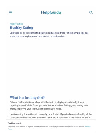 healthy eating
Healthy Eating
Confused by all the conﬂicting nutrition advice out there? These simple tips can
show you how to plan, enjoy, and stick to a healthy diet.
What is a healthy diet?
Eating a healthy diet is not about strict limitations, staying unrealistically thin, or
depriving yourself of the foods you love. Rather, it’s about feeling great, having more
energy, improving your health, and boosting your mood.
Healthy eating doesn’t have to be overly complicated. If you feel overwhelmed by all the
conﬂicting nutrition and diet advice out there, you’re not alone. It seems that for every
expert who tells you a certain food is good for you, you’ll ﬁnd another saying exactly the
opposite. The truth is that while some speciﬁc foods or nutrients have been shown to
have a beneﬁcial effect on mood, it’s your overall dietary pattern that is most important.
The cornerstone of a healthy diet should be to replace processed food with real food
Cookie consent
HelpGuide uses cookies to improve your experience and to analyze performance and trafﬁc on our website. Privacy
Policy
 