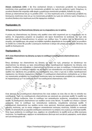 Ζήτηση ανελαστική (|ΕD| < 1): Στην ανελαστική ζήτηση η ποσοστιαία μεταβολή της ζητούμενης
ποσότητας είναι μικρότερη από την ποσοστιαία μεταβολή της τιμής (σε απόλυτες τιμές). Επομένως, τη
συνολική δαπάνη θα επηρεάζει κάθε φορά η μεγαλύτερη ποσοστιαία μεταβολή, δηλαδή της τιμής.
Ζήτηση με ελαστικότητα ίση με τη μονάδα (|ΕD| = 1): Στην περίπτωση αυτή, η ποσοστιαία μεταβολή της
ζητούμενης ποσότητας είναι ίση με την ποσοστιαία μεταβολή της τιμής (σε απόλυτες τιμές). Επομένως, η
συνολική δαπάνη στην περίπτωση αυτή θα παραμείνει σταθερή.
Παράγραφος 14.
18.Χρησιμότητα της Ελαστικότητας ζήτησης για τις επιχειρήσεις και το κράτος.
Η γνώση της ελαστικότητας της ζήτησης ενός αγαθού είναι πολύ σημαντική για τις επιχειρήσεις και το
κράτος. Οι επιχειρήσεις μπορούν να γνωρίζουν εάν έχουν δυνατότητα να αυξήσουν την τιμή ενός
προϊόντος, χωρίς να διακινδυνεύουν τη μείωση των εσόδων τους. Το κράτος έχει τη δυνατότητα να
γνωρίζει, για παράδειγμα, εάν μπορεί να επιβάλει πρόσθετη φορολογία σε ένα αγαθό, χωρίς να μειωθούν
τα έσοδά του ή πόσο θα μειωθεί η ζητούμενη ποσότητα ή ακόμα εάν μπορεί να παρέμβει θέτοντας ένα
αγαθό σε διατίμηση κτλ.
Παράγραφος 15.
19.Τι είναι Ελαστικότητα της ζήτησης ως προς το εισόδημα ή εισοδηματική ελαστικότητα και τι
εκφράζει.
Όπως εξετάσαμε την ελαστικότητα της ζήτησης ως προς την τιμή, μπορούμε να εξετάσουμε την
ελαστικότητα της ζήτησης ως προς οποιονδήποτε άλλον προσδιοριστικό παράγοντα της ζήτησης ενός
αγαθού. Συνήθως μας ενδιαφέρει η ελαστικότητα της ζήτησης ως προς το εισόδημα. Η ελαστικότητα της
ζήτησης ως προς το εισόδημα εκφράζει την αντίδραση των καταναλωτών στη ζητούμενη ποσότητα ενός
αγαθού που οφείλεται στις μεταβολές του εισοδήματός τους, όταν η τιμή και οι άλλοι προσδιοριστικοί
παράγοντες της ζήτησης παραμένουν σταθεροί. Η εισοδηματική ελαστικότητα υπολογίζεται με το λόγο
της ποσοστιαίας μεταβολής της ζητούμενης ποσότητας προς την ποσοστιαία μεταβολή του εισοδήματος.
Αν παραστήσουμε με Υ το εισόδημα και ΕΥ την εισοδηματική ελαστικότητα, τότε:
Είναι φανερό ότι η εισοδηματική ελαστικότητα δεν είναι ανάγκη να είναι ίδια σε όλα τα επίπεδα του
εισοδήματος. Τιμές της εισοδηματικής ελαστικότητας για κανονικά και κατώτερα αγαθά Τα αγαθά των
οποίων η ζήτηση αυξάνεται, όταν το εισόδημα των καταναλωτών αυξάνεται, ονομάζονται κανονικά
αγαθά. Η εισοδηματική ελαστικότητα των αγαθών αυτών είναι θετική. Τα αγαθά των οποίων η ζήτηση
μειώνεται, όταν το εισόδημα των καταναλωτών αυξάνεται, ονομάζονται κατώτερα αγαθά. Η
εισοδηματική ελαστικότητα των αγαθών αυτών είναι αρνητική. Κατώτερα χαρακτηρίζονται τα αγαθά
χαμηλής ποιότητας, για τα οποία υπάρχουν υποκατάστατα ανώτερης ποιότητας, δηλαδή τα κανονικά
αγαθά. Οι καταναλωτές με χαμηλά εισοδήματα ικανοποιούν τις ανάγκες τους κυρίως με κατώτερα αγαθά.
Όταν όμως αυξάνεται το εισόδημά τους, αρχίζουν να υποκαθιστούν τα αγαθά αυτά με άλλα ανώτερης
ποιότητας. Για παράδειγμα, αρχίζουν να καταναλώνουν βούτυρο αντί για φτηνή μαργαρίνη, νωπά ψάρια
αντί για κατεψυγμένα κτλ.
https://newteambigbrains.blogspot.com/
h
t
t
p
s
:
/
/
n
e
w
t
e
a
m
b
i
g
b
r
a
i
n
s
.
b
l
o
g
s
p
o
t
.
c
o
m
 