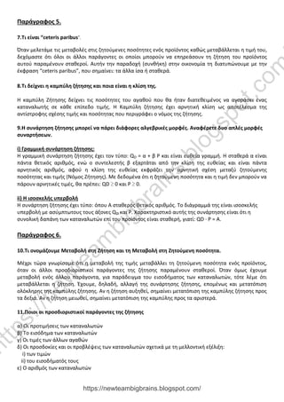 Παράγραφος 5.
7.Τι είναι “ceteris paribus”.
Όταν μελετάμε τις μεταβολές στις ζητούμενες ποσότητες ενός προϊόντος καθώς μεταβάλλεται η τιμή του,
δεχόμαστε ότι όλοι οι άλλοι παράγοντες οι οποίοι μπορούν να επηρεάσουν τη ζήτηση του προϊόντος
αυτού παραμένουν σταθεροί. Αυτήν την παραδοχή (συνθήκη) στην οικονομία τη διατυπώνουμε με την
έκφραση “ceteris paribus”, που σημαίνει: τα άλλα ίσα ή σταθερά.
8.Τι δείχνει η καμπύλη ζήτησης και ποια είναι η κλίση της.
Η καμπύλη Ζήτησης δείχνει τις ποσότητες του αγαθού που θα ήταν διατεθειμένος να αγοράσει ένας
καταναλωτής σε κάθε επίπεδο τιμής. Η Καμπύλη ζήτησης έχει αρνητική κλίση ως αποτέλεσμα της
αντίστροφης σχέσης τιμής και ποσότητας που περιγράφει ο νόμος της ζήτησης.
9.Η συνάρτηση ζήτησης μπορεί να πάρει διάφορες αλγεβρικές μορφές. Αναφέρετε δυο απλές μορφές
συναρτήσεων.
i) Γραμμική συνάρτηση ζήτησης:
Η γραμμική συνάρτηση ζήτησης έχει τον τύπο: QD = α + β Ρ και είναι ευθεία γραμμή. Η σταθερά α είναι
πάντα θετικός αριθμός, ενώ ο συντελεστής β εξαρτάται από την κλίση της ευθείας και είναι πάντα
αρνητικός αριθμός, αφού η κλίση της ευθείας εκφράζει την αρνητική σχέση μεταξύ ζητούμενης
ποσότητας και τιμής (Νόμος Ζήτησης). Με δεδομένα ότι η ζητούμενη ποσότητα και η τιμή δεν μπορούν να
πάρουν αρνητικές τιμές, θα πρέπει: QD ≥ 0 και Ρ ≥ 0.
ii) Η ισοσκελής υπερβολή
Η συνάρτηση ζήτησης έχει τύπο: όπου Α σταθερός θετικός αριθμός. Το διάγραμμά της είναι ισοσκελής
υπερβολή με ασύμπτωτους τους άξονες QD και Ρ. Χαρακτηριστικό αυτής της συνάρτησης είναι ότι η
συνολική δαπάνη των καταναλωτών επί του προϊόντος είναι σταθερή, γιατί: QD · Ρ = Α.
Παράγραφος 6.
10.Τι ονομάζουμε Μεταβολή στη Ζήτηση και τη Μεταβολή στη Ζητούμενη ποσότητα.
Μέχρι τώρα γνωρίσαμε ότι η μεταβολή της τιμής μεταβάλλει τη ζητούμενη ποσότητα ενός προϊόντος,
όταν οι άλλοι προσδιοριστικοί παράγοντες της ζήτησης παραμένουν σταθεροί. Όταν όμως έχουμε
μεταβολή ενός άλλου παράγοντα, για παράδειγμα του εισοδήματος των καταναλωτών, τότε λέμε ότι
μεταβάλλεται η ζήτηση. Έχουμε, δηλαδή, αλλαγή της συνάρτησης ζήτησης, επομένως και μετατόπιση
ολόκληρης της καμπύλης ζήτησης. Αν η ζήτηση αυξηθεί, σημαίνει μετατόπιση της καμπύλης ζήτησης προς
τα δεξιά. Αν η ζήτηση μειωθεί, σημαίνει μετατόπιση της καμπύλης προς τα αριστερά.
11.Ποιοι οι προσδιοριστικοί παράγοντες της ζήτησης
α) Οι προτιμήσεις των καταναλωτών
β) Το εισόδημα των καταναλωτών
γ) Οι τιμές των άλλων αγαθών
δ) Οι προσδοκίες και οι προβλέψεις των καταναλωτών σχετικά με τη μελλοντική εξέλιξη:
i) των τιμών
ii) του εισοδήματός τους
ε) Ο αριθμός των καταναλωτών
https://newteambigbrains.blogspot.com/
h
t
t
p
s
:
/
/
n
e
w
t
e
a
m
b
i
g
b
r
a
i
n
s
.
b
l
o
g
s
p
o
t
.
c
o
m
 