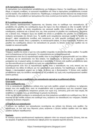 α) Οι προτιμήσεις των καταναλωτών
Οι προτιμήσεις των καταναλωτών μεταβάλλονται για διάφορους λόγους. Για παράδειγμα, αλλάζουν τα
έθιμα, οι καιρικές συνθήκες, το κοινωνικό περιβάλλον κτλ. Όταν οι προτιμήσεις μεταβάλλονται ευνοϊκά
για ένα προϊόν, τότε αυξάνεται η ζήτησή του. Παράδειγμα, η αυξημένη ζήτηση παγωτών και αναψυκτικών
το καλοκαίρι. Αν η μεταβολή των προτιμήσεων δεν είναι ευνοϊκή για ένα προϊόν, τότε μειώνεται η ζήτησή
του.
β) Το εισόδημα των καταναλωτών
Ένας βασικός προσδιοριστικός παράγοντας της ζήτησης είναι το εισόδημα των καταναλωτών. Οι
μεταβολές στο μέγεθος του εισοδήματος όμως δεν έχουν την ίδια επίδραση σε όλα τα αγαθά. Για τα
περισσότερα αγαθά, τα οποία ονομάζονται και κανονικά αγαθά, όταν αυξάνεται το μέγεθος του
εισοδήματος, αυξάνεται και η ζήτησή τους, και, όταν μειώνεται το μέγεθος του εισοδήματος, μειώνεται
και η ζήτησή τους. Υπάρχουν όμως και αγαθά στα οποία οι μεταβολές στο μέγεθος του εισοδήματος
επιδρούν αντίστροφα στη ζήτησή τους. Τα αγαθά αυτά ονομάζονται κατώτερα αγαθά ή “αγαθά του
φτωχού”, αφού αγοράζονται συνήθως από οικογένειες με πολύ χαμηλό εισόδημα, γιατί είναι τα
φτηνότερα στην αγορά, όπως η μαργαρίνη, τα κατεψυγμένα ψάρια, το ψωμί διατίμησης. Αυξήσεις στο
μέγεθος του εισοδήματος κάνουν τον καταναλωτή να μειώσει τη ζήτηση αυτών των αγαθών και να
στραφεί σε κανονικά αγαθά.
γ) Οι τιμές των άλλων αγαθών
Υπάρχουν αγαθά στα οποία η τιμή του ενός αγαθού επηρεάζει τη ζήτηση ενός άλλου αγαθού. Τα αγαθά
αυτά τα διακρίνουμε σε δυο κατηγορίες: Τα υποκατάστατα και τα συμπληρωματικά.
Υποκατάστατα είναι δυο (ή περισσότερα) αγαθά, όταν το ένα μπορεί να χρησιμοποιηθεί αντί του άλλου
(ή άλλων), για να ικανοποιήσει την ίδια ανάγκη. Για παράδειγμα, το βούτυρο και η μαργαρίνη, το
μοσχαρίσιο και το χοιρινό κρέας, τα σπίρτα και ο αναπτήρας. Η ζήτηση ενός αγαθού μεταβάλλεται προς
την ίδια κατεύθυνση με τη μεταβολή της τιμής του υποκατάστατου αγαθού.
Συμπληρωματικά είναι δυο (ή περισσότερα) αγαθά, όταν η κατανάλωση του ενός απαιτεί και την
κατανάλωση του άλλου (ή άλλων), για την ικανοποίηση μιας ανάγκης. Για παράδειγμα, ο καφές και η
ζάχαρη, η φωτογραφική μηχανή και το φιλμ, το βίντεο και η βιντεοκασέτα. Η ζήτηση ενός αγαθού
μεταβάλλεται προς την αντίθετη κατεύθυνση με τη μεταβολή της τιμής ενός συμπληρωματικού αγαθού
(ceteris paribus).
δ) Οι προσδοκίες και οι προβλέψεις των καταναλωτών σχετικά με τη μελλοντική εξέλιξη:
i) των τιμών
ii) του εισοδήματός τους.
i) Αν οι καταναλωτές προβλέπουν αύξηση στην τιμή ενός αγαθού, μπορεί να αυξήσουν τις τρέχουσες
αγορές τους στο αγαθό αυτό, ώστε να επωφεληθούν από τη χαμηλότερη τιμή που επικρατεί τώρα.
Αντίθετα, αν οι καταναλωτές αναμένουν μείωση των τιμών (π.χ. εκπτώσεις μετά από λίγο καιρό), θα
αναβάλουν τις αγορές τους, με αποτέλεσμα τη μείωση της ζήτησης.
ii) Με τον ίδιο τρόπο αντιδρούν οι καταναλωτές και όταν αναμένουν μεταβολή στο εισόδημά τους. Με το
σκεπτικό ότι θα επέλθει αύξηση στο εισόδημά τους, αυξάνουν την κατανάλωσή του «σήμερα», δηλαδή
αυξάνουν τη ζήτηση «σήμερα».
ε) Ο αριθμός των καταναλωτών
Η αύξηση του αριθμού των καταναλωτών συνεπάγεται και αύξηση της ζήτησης ενός αγαθού. Για
παράδειγμα, σε ένα νησί τους θερινούς μήνες αυξάνεται η ζήτηση πολλών αγαθών από την άφιξη
μεγάλου αριθμού παραθεριστών.
Σημείωση
Οι τέσσερις πρώτοι προσδιοριστικοί παράγοντες αφορούν τόσο την ατομική καμπύλη ζήτησης, όσο και
την αγοραία. Ο αριθμός των καταναλωτών αφορά μόνον την αγοραία καμπύλη ζήτησης.
https://newteambigbrains.blogspot.com/
h
t
t
p
s
:
/
/
n
e
w
t
e
a
m
b
i
g
b
r
a
i
n
s
.
b
l
o
g
s
p
o
t
.
c
o
m
 