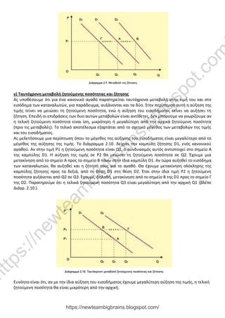 γ) Ταυτόχρονη μεταβολή ζητούμενης ποσότητας και ζήτησης
Ας υποθέσουμε ότι για ένα κανονικό αγαθό παρατηρείται ταυτόχρονα μεταβολή στην τιμή του και στο
εισόδημα των καταναλωτών, για παράδειγμα, αυξάνονται και τα δύο. Στην περίπτωση αυτή η αύξηση της
τιμής τείνει να μειώσει τη ζητούμενη ποσότητα, ενώ η αύξηση του εισοδήματος τείνει να αυξήσει τη
ζήτηση. Επειδή οι επιδράσεις των δυο αυτών μεταβολών είναι αντίθετες, δεν μπορούμε να γνωρίζουμε αν
η τελική ζητούμενη ποσότητα είναι ίση, μικρότερη ή μεγαλύτερη από την αρχικά ζητούμενη ποσότητα
(πριν τις μεταβολές). Το τελικό αποτέλεσμα εξαρτάται από το σχετικό μέγεθος των μεταβολών της τιμής
και του εισοδήματος.
Ας μελετήσουμε μια περίπτωση όπου το μέγεθος της αύξησης του εισοδήματος είναι μεγαλύτερο από το
μέγεθος της αύξησης της τιμής. Το διάγραμμα 2.10. δείχνει την καμπύλη ζήτησης D1, ενός κανονικού
αγαθού. Αν στην τιμή Ρ1 η ζητούμενη ποσότητα είναι Q1, ο συνδυασμός αυτός αντιστοιχεί στο σημείο Α
της καμπύλης D1. Η αύξηση της τιμής σε Ρ2 θα μειώσει τη ζητούμενη ποσότητα σε Q2. Έχουμε μια
μετακίνηση από το σημείο Α προς το σημείο Β πάνω στην ίδια καμπύλη D1. Αν τώρα αυξηθεί το εισόδημα
των καταναλωτών, θα αυξηθεί και η ζήτησή τους για το αγαθό. Θα έχουμε μετακίνηση ολόκληρης της
καμπύλης ζήτησης προς τα δεξιά, από τη θέση D1 στη θέση D2. Έτσι στην ίδια τιμή Ρ2 η ζητούμενη
ποσότητα αυξάνεται από Q2 σε Q3. Έχουμε, δηλαδή, μετακίνηση από το σημείο Β της D1 προς το σημείο Γ
της D2. Παρατηρούμε ότι η τελικά ζητούμενη ποσότητα Q3 είναι μεγαλύτερη από την αρχική Q1 (βλέπε
Διάγρ. 2.10.).
Ευνόητο είναι ότι, αν με την ίδια αύξηση του εισοδήματος έχουμε μεγαλύτερη αύξηση της τιμής, η τελική
ζητούμενη ποσότητα θα είναι μικρότερη από την αρχική.
https://newteambigbrains.blogspot.com/
h
t
t
p
s
:
/
/
n
e
w
t
e
a
m
b
i
g
b
r
a
i
n
s
.
b
l
o
g
s
p
o
t
.
c
o
m
 