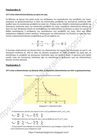 Παράγραφος 8.
13.Τι είναι ελαστικότητα ζήτησης ως προς την τιμή.
Αν θέλουμε να έχουμε ένα μέτρο αυτής της αντίδρασης των καταναλωτών στις μεταβολές των τιμών,
μπορούμε να χρησιμοποιήσουμε το λόγο της ποσοστιαίας μεταβολής της ζητούμενης ποσότητας κάθε
αγαθού προς την ποσοστιαία μεταβολή της τιμής του. Ο λόγος αυτός, δηλαδή η ποσοστιαία μεταβολή της
ζητούμενης ποσότητας προς την ποσοστιαία μεταβολή της τιμής, ονομάζεται ελαστικότητα ζήτησης ως
προς την τιμή. Μπορούμε λοιπόν να αντιληφθούμε την ελαστικότητα της ζήτησης ως προς την τιμή ως το
βαθμό ανταπόκρισης ή αντίδρασης των καταναλωτών στις μεταβολές της τιμής, όλων των άλλων
παραγόντων σταθερών (ceteris paribus). Υπολογισμός της ελαστικότητας της ζήτησης ως προς την τιμή.
Γενικά η ελαστικότητα ζήτησης συμβολίζεται με ED και ορίζεται ως:
Η ανωτέρω ελαστικότητα της ζήτησης δίνει την ελαστικότητα στο σημείο που αντιστοιχεί σε τιμή Ρ1 και
ζητούμενη ποσότητα Q1. Από το νόμο της ζήτησης γνωρίζουμε ότι κάθε μεταβολή της τιμής έχει ως
αποτέλεσμα τη μεταβολή της ζητούμενης ποσότητας προς την αντίθετη φορά. Η αρνητική αυτή σχέση
μεταξύ τιμής και ζητούμενης ποσότητας έχει ως αποτέλεσμα η αριθμητική τιμή της ελαστικότητας
ζήτησης να είναι αρνητική.
Παράγραφος 9.
14.Τι είναι η ελαστικότητας της ζήτησης τόξου ή τοξοειδούς ελαστικότητας και πότε τη χρησιμοποιούμε.
https://newteambigbrains.blogspot.com/
h
t
t
p
s
:
/
/
n
e
w
t
e
a
m
b
i
g
b
r
a
i
n
s
.
b
l
o
g
s
p
o
t
.
c
o
m
 