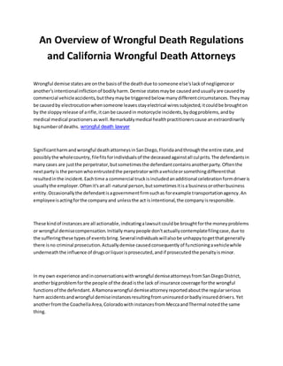 An Overview of Wrongful Death Regulations
and California Wrongful Death Attorneys
Wrongful demise statesare onthe basisof the deathdue to someone else'slackof negligenceor
another'sintentionalinflictionof bodilyharm.Demise statesmaybe causedandusuallyare causedby
commercial vehicleaccidents,buttheymaybe triggeredbelow manydifferentcircumstances.Theymay
be causedby electrocutionwhensomeone leavesstayelectrical wiressubjected,itcouldbe broughton
by the sloppyrelease of arifle,itcanbe causedin motorcycle incidents,bydogproblems,andby
medical medical practionersaswell.Remarkablymedical healthpractitionerscause anextraordinarily
bignumberof deaths. wrongful death lawyer
Significantharmandwrongful deathattorneysinSanDiego,Floridaandthroughthe entire state,and
possiblythe wholecountry,filefitsforindividualsof the deceasedagainstall culprits.The defendantsin
manycases are justthe perpetrator,butsometimesthe defendantcontainsanotherparty.Oftenthe
nextpartyis the personwhoentrustedthe perpetratorwithavehicleorsomethingdifferentthat
resultedinthe incident.Eachtime a commercial truckisincludedanadditional celebrationformdriveris
usuallythe employer.Oftenit'sanall-natural person,butsometimesitisa businessorotherbusiness
entity.Occasionallythe defendantisagovernmentfirmsuchas forexample transportationagency.An
employeeisactingforthe companyand unlessthe act isintentional,the companyisresponsible.
These kindof instancesare all actionable,indicatingalawsuitcouldbe broughtforthe moneyproblems
or wrongful demisecompensation.Initiallymanypeople don'tactuallycontemplatefilingcase,due to
the sufferingthese typesof eventsbring.Severalindividualswillalsobe unhappytogetthat generally
there isno criminal prosecution.Actuallydemise causedconsequentlyof functioningavehiclewhile
underneaththe influence of drugsorliquorisprosecuted,andif prosecutedthe penaltyisminor.
In myown experience andinconversationswithwrongful demiseattorneysfromSanDiegoDistrict,
anotherbigproblemforthe people of the deadisthe lack of insurance coverage forthe wrongful
functionsof the defendant.A Ramonawrongful demiseattorneyreportedaboutthe regularserious
harm accidentsandwrongful demiseinstancesresultingfromuninsuredorbadlyinsureddrivers.Yet
anotherfromthe CoachellaArea,ColoradowithinstancesfromMeccaandThermal notedthe same
thing.
 