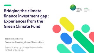 Yannick Glemarec
Executive Director, Green Climate Fund
Event: Scaling up climate finance in the
context of Covid-19
Bridging the climate
finance investment gap :
Experiences from the
Green Climate Fund
 