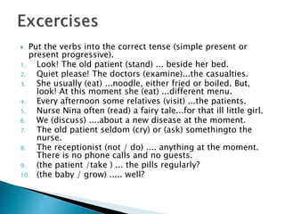  Put the verbs into the correct tense (simple present or
present progressive).
1. Look! The old patient (stand) ... beside her bed.
2. Quiet please! The doctors (examine)...the casualties.
3. She usually (eat) ...noodle, either fried or boiled. But,
look! At this moment she (eat) ...different menu.
4. Every afternoon some relatives (visit) ...the patients.
5. Nurse Nina often (read) a fairy tale...for that ill little girl.
6. We (discuss) ....about a new disease at the moment.
7. The old patient seldom (cry) or (ask) somethingto the
nurse.
8. The receptionist (not / do) .... anything at the moment.
There is no phone calls and no guests.
9. (the patient /take ) ... the pills regularly?
10. (the baby / grow) ..... well?
 
