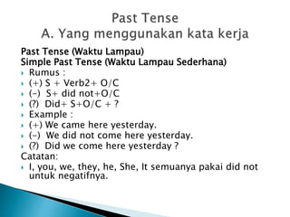 Past Tense (Waktu Lampau)
Simple Past Tense (Waktu Lampau Sederhana)
 Rumus :
 (+) S + Verb2+ O/C
 (-) S+ did not+O/C
 (?) Did+ S+O/C + ?
 Example :
 (+) We came here yesterday.
 (-) We did not come here yesterday.
 (?) Did we come here yesterday ?
Catatan:
 I, you, we, they, he, She, It semuanya pakai did not
untuk negatifnya.
 