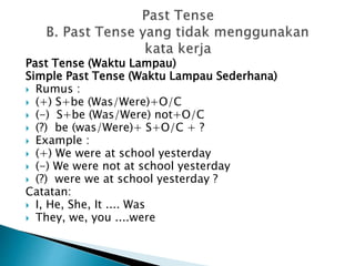 Past Tense (Waktu Lampau)
Simple Past Tense (Waktu Lampau Sederhana)
 Rumus :
 (+) S+be (Was/Were)+O/C
 (-) S+be (Was/Were) not+O/C
 (?) be (was/Were)+ S+O/C + ?
 Example :
 (+) We were at school yesterday
 (-) We were not at school yesterday
 (?) were we at school yesterday ?
Catatan:
 I, He, She, It .... Was
 They, we, you ....were
 