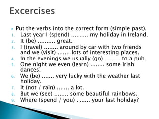  Put the verbs into the correct form (simple past).
1. Last year I (spend) .......... my holiday in Ireland.
2. It (be) .......... great.
3. I (travel) ........ around by car with two friends
and we (visit) ....... lots of interesting places.
4. In the evenings we usually (go) ......... to a pub.
5. One night we even (learn) ........ some Irish
dances.
6. We (be) ....... very lucky with the weather last
holiday.
7. It (not / rain) ....... a lot.
8. But we (see) ........ some beautiful rainbows.
9. Where (spend / you) ........ your last holiday?
 