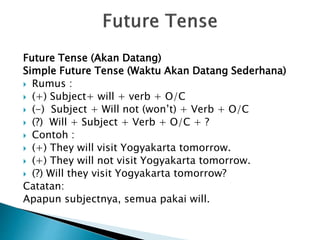 Future Tense (Akan Datang)
Simple Future Tense (Waktu Akan Datang Sederhana)
 Rumus :
 (+) Subject+ will + verb + O/C
 (-) Subject + Will not (won’t) + Verb + O/C
 (?) Will + Subject + Verb + O/C + ?
 Contoh :
 (+) They will visit Yogyakarta tomorrow.
 (+) They will not visit Yogyakarta tomorrow.
 (?) Will they visit Yogyakarta tomorrow?
Catatan:
Apapun subjectnya, semua pakai will.
 