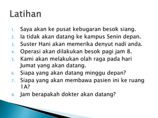 1. Saya akan ke pusat kebugaran besok siang.
2. Ia tidak akan datang ke kampus Senin depan.
3. Suster Hani akan memerika denyut nadi anda.
4. Operasi akan dilakukan besok pagi jam 8.
5. Kami akan melakukan olah raga pada hari
Jumat yang akan datang.
6. Siapa yang akan datang minggu depan?
7. Siapa yang akan membawa pasien ini ke ruang
1A?
8. Jam berapakah dokter akan datang?
 
