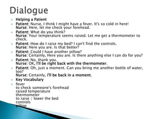  Helping a Patient
 Patient: Nurse, I think I might have a fever. It's so cold in here!
Nurse: Here, let me check your forehead.
 Patient: What do you think?
Nurse: Your temperature seems raised. Let me get a thermometer to
check.
 Patient: How do I raise my bed? I can't find the controls.
Nurse: Here you are. Is that better?
 Patient: Could I have another pillow?
Nurse: Certainly, Here you are. Is there anything else I can do for you?
 Patient: No, thank you.
Nurse: OK, I'll be right back with the thermometer.
 Patient: Oh, just a moment. Can you bring me another bottle of water,
too?
Nurse: Certainly, I'll be back in a moment.
 Key Vocabulary
 fever
to check someone's forehead
raised temperature
thermometer
to raise / lower the bed
controls
pillow
 
