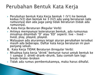  Perubahan bentuk Kata Kerja bentuk 1 (V1) ke bentuk
kedua (V2) dan bentuk ke 3 (V2) ada yang beraturan (ada
rumusnya) dan ada juga yang tidak beraturan (tidak ada
rumusnya).
A. Kata Kerja Beraturan (Regular Verb):
 Artinya mempunyai keteraturan bentuk, ada rumusnya
misalnya ditambah “D” atau “ED” seperti: live – lived –
lived, play, played, played.
 Walaupun ada aturannya tetapi aturan perubahan tersebut
masih ada beberapa. Daftar kata kerja beraturan ini pun
panjang sekali.
B. Kata Kerja TIDAK Beraturan (Irregular Verb):
 Misalnya kata kerja “drink” berturut-turut untuk bentuk ke
1 sampai 3: drink-drank-drunk. Satu contoh lain lagi:
break-broke-broken
 Tidak ada rumus pembentukannya, maka harus dihafal.
 