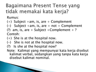 Rumus:
(+) Subject +am, is, are + Complement
(-) Subject +am, is, are + not + Complement
(?) am, is, are + Subject +Complement + ?
Contoh:
(+) She is at the hospital now.
(-) She is not at the hospital now.
(?) Is she at the hospital now?
Note: Kalimat yang mempunyai kata kerja disebut
kalimat verbal, sedangkan yang tanpa kata kerja
disebut kalimat nominal.
 