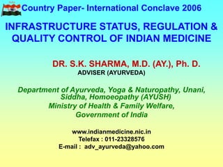 Country Paper- International Conclave 2006
INFRASTRUCTURE STATUS, REGULATION &
QUALITY CONTROL OF INDIAN MEDICINE
DR. S.K. SHARMA, M.D. (AY.), Ph. D.
ADVISER (AYURVEDA)
Department of Ayurveda, Yoga & Naturopathy, Unani,
Siddha, Homoeopathy (AYUSH)
Ministry of Health & Family Welfare,
Government of India
www.indianmedicine.nic.in
Telefax : 011-23328576
E-mail : adv_ayurveda@yahoo.com
 