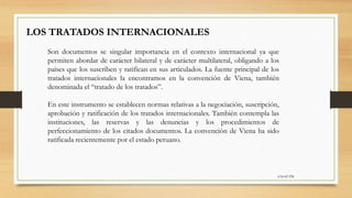 6:56:42 PM
LOS TRATADOS INTERNACIONALES
Son documentos se singular importancia en el contexto internacional ya que
permiten abordar de carácter bilateral y de carácter multilateral, obligando a los
países que los suscriben y ratifican en sus articulados. La fuente principal de los
tratados internacionales la encontramos en la convención de Viena, también
denominada el “tratado de los tratados”.
En este instrumento se establecen normas relativas a la negociación, suscripción,
aprobación y ratificación de los tratados internacionales. También contempla las
instituciones, las reservas y las denuncias y los procedimientos de
perfeccionamiento de los citados documentos. La convención de Viena ha sido
ratificada recientemente por el estado peruano.
 