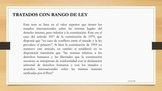 6:56:42 PM
TRATADOS CON RANGO DE LEY
Esta tesis se basa en el valor superior que tienen los
tratados internacionales sobre las normas legales del
derecho interno, pero inferior a la constitución. Este era el
caso del artículo 101º de la constitución de 1979, que
disponía que “en caso de conflicto entre el tratado y la ley
prevalece el primero”. Si bien la constitución de 1993 no
mantuvo este articulo, en cambio si estableció en su
disposición transitoria que “las normas relativas a los
derechos humanos y las libertades que la constitución
reconoce se interpretan de conformidad con la declaración
universal de derechos humanos y con los tratados y
acuerdos internacionales sobre las mismas materias
ratificadas por el Perú”
 