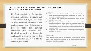 6:56:42 PM
LA DECLARACION UNIVERSAL DE LOS DERECHOS
HUMANOS, EN MATERIA LABORAL
El Perú aprobó la declaración
mediante adhesión a través del
decreto ley nº 22128, el 12 de abril
de 1978, quedando de esta manera
perfeccionada esta declaración y
por lo tanto con carácter
vinculante para nuestro país.
Desde el punto de vista laboral, la
declaración se refiere a este en dos
de sus artículos, el 23º y el 24º, de
la siguiente manera:
Articulo 23º:
1. Toda persona tiene derecho al trabajo, a la libre elección de su
trabajo, a condiciones equitativas y satisfactorias de trabajo y la
protección contra el desempleo.
2. Toda persona tiene derecho, sin discriminación alguna, a igual
salario por trabajo igual.
3. Toda persona que trabajo, tiene derecho a una remuneración
equitativa y satisfactoria, que le asegure, así como a su familia, una
existencia conforme a la dignidad humana y que será
complementada, en caso necesario, por cualesquiera otros medio de
protección social.
4. toda persona tiene derecho a fundar sindicatos y a sindicarse para la
defensa de sus intereses.
Articulo 24º:
Toda persona tiene derecho al descanso, al disfrute del tiempo
libre, a una limitación razonable de la duración de trabajo y a
vacaciones periódicas pagadas.
 