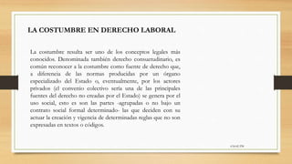 6:56:42 PM
LA COSTUMBRE EN DERECHO LABORAL
La costumbre resulta ser uno de los conceptos legales más
conocidos. Denominada también derecho consuetudinario, es
común reconocer a la costumbre como fuente de derecho que,
a diferencia de las normas producidas por un órgano
especializado del Estado o, eventualmente, por los actores
privados (el convenio colectivo sería una de las principales
fuentes del derecho no creadas por el Estado) se genera por el
uso social, esto es son las partes -agrupadas o no bajo un
contrato social formal determinado- las que deciden con su
actuar la creación y vigencia de determinadas reglas que no son
expresadas en textos o códigos.
 
