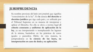 6:56:42 PM
JURISPRUDENCIA
Su nombre proviene del latín iuris prudentĭ, que significa
“conocimiento de la ley”. Es la ciencia del derecho o
doctrina jurídica que rige cada país y es utilizada por
el Tribunal Supremo en su manera de interpretar y
aplicar el Derecho. En ella se eleva a norma legal el
criterio constante y uniforme de aplicación de la
ley, ya sea interpretando o reemplazando las lagunas
de la misma, basándose en las prácticas de casos
iguales o parecidos. Dicho de otra manera, la
jurisprudencia es la ciencia de las leyes, su
interpretación en caso de duda y su aplicación.
 