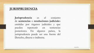 6:56:42 PM
Jurisprudencia es el conjunto
de sentencias o resoluciones judiciales
emitidas por órganos judiciales y que
pueden repercutir en sentencias
posteriores. En algunos países, la
jurisprudencia puede ser una fuente del
Derecho, directa o indirecta.
JURISPRUDENCIA
 
