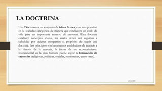 6:56:42 PM
LA DOCTRINA
Una Doctrina es un conjunto de ideas firmes, con una posición
en la sociedad categórica, de manera que establecen un estilo de
vida para un importante numero de personas. Una doctrina
establece conceptos claros, los cuales deben ser seguidos a
cabalidad por quienes comparten el propósito de seguir una
doctrina. Los principios son basamentos establecidos de acuerdo a
la historia de la materia, la fuerza de un acontecimiento
trascendental en la vida humana puede lograr la formación de
creencias (religiosas, políticas, sociales, económicas, entre otras).
 