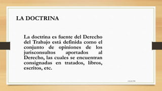 6:56:42 PM
La doctrina es fuente del Derecho
del Trabajo está definida como el
conjunto de opiniones de los
jurisconsultos aportados al
Derecho, las cuales se encuentran
consignadas en tratados, libros,
escritos, etc.
LA DOCTRINA
 