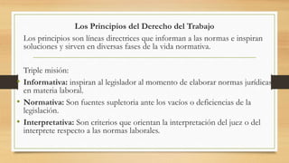 Los Principios del Derecho del Trabajo
Los principios son líneas directrices que informan a las normas e inspiran
soluciones y sirven en diversas fases de la vida normativa.
Triple misión:
• Informativa: inspiran al legislador al momento de elaborar normas jurídicas
en materia laboral.
• Normativa: Son fuentes supletoria ante los vacíos o deficiencias de la
legislación.
• Interpretativa: Son criterios que orientan la interpretación del juez o del
interprete respecto a las normas laborales.
 